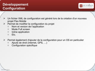 Développement
  Configuration

    Un fichier XML de configuration est généré lors de la création d'un nouveau
     projet Flex Mobile
    Permet de modifier la configuration du projet
     o Nom et version de l’application
     o Mode Full screen
     o Icône application
     o Etc.

    Permet également d'ajouter de la configuration pour un OS en particulier
     o Ajouts de droit (internet, GPS, …)
     o Configuration spécifique




Zenika © 2011                                                                      26
 