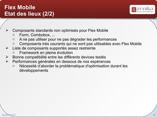 Flex Mobile
  Etat des lieux (2/2)

    Composants standards non optimisés pour Flex Mobile
     o Form, Combobox, ...
     o A ne pas utiliser pour ne pas dégrader les performances
     o Composants très courants qui ne sont pas utilisables avec Flex Mobile
    Liste de composants supportés assez restreinte
     o Framework en pleine évolution
    Bonne compatibilité entre les différents devices testés
    Performances générales en dessous de nos espérances
     o Nécessité d’aborder la problématique d'optimisation durant les
         développements




Zenika © 2011                                                                  28
 
