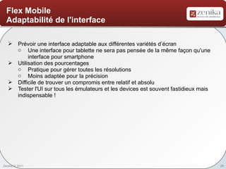 Flex Mobile
  Adaptabilité de l'interface

    Prévoir une interface adaptable aux différentes variétés d’écran
     o Une interface pour tablette ne sera pas pensée de la même façon qu'une
          interface pour smartphone
    Utilisation des pourcentages
     o Pratique pour gérer toutes les résolutions
     o Moins adaptée pour la précision
    Difficile de trouver un compromis entre relatif et absolu
    Tester l'UI sur tous les émulateurs et les devices est souvent fastidieux mais
     indispensable !




Zenika © 2011                                                                         29
 