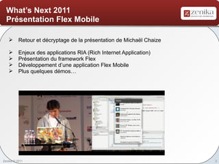 What’s Next 2011
  Présentation Flex Mobile

    Retour et décryptage de la présentation de Michaël Chaize

         Enjeux des applications RIA (Rich Internet Application)
         Présentation du framework Flex
         Développement d’une application Flex Mobile
         Plus quelques démos…




Zenika © 2011                                                       3
 