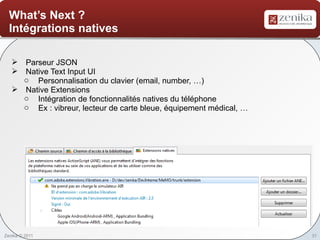 What’s Next ?
  Intégrations natives

    Parseur JSON
    Native Text Input UI
     o Personnalisation du clavier (email, number, …)
    Native Extensions
     o Intégration de fonctionnalités natives du téléphone
     o Ex : vibreur, lecteur de carte bleue, équipement médical, …




Zenika © 2011                                                        31
 