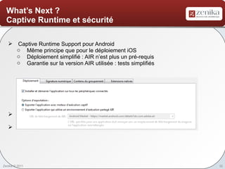 What’s Next ?
  Captive Runtime et sécurité

    Captive Runtime Support pour Android
     o Même principe que pour le déploiement iOS
     o Déploiement simplifié : AIR n’est plus un pré-requis
     o Garantie sur la version AIR utilisée : tests simplifiés




    Encrypted Local Storage for Mobile
     o Sécurisation des données utilisateur sur le mobile
    Et bien d’autres …




Zenika © 2011                                                    32
 