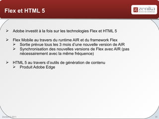 Flex et HTML 5


    Adobe investit à la fois sur les technologies Flex et HTML 5

    Flex Mobile au travers du runtime AIR et du framework Flex
      Sortie prévue tous les 3 mois d’une nouvelle version de AIR
      Synchronisation des nouvelles versions de Flex avec AIR (pas
         nécessairement avec la même fréquence)

    HTML 5 au travers d’outils de génération de contenu
      Produit Adobe Edge




Zenika © 2011                                                         35
 