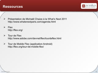 Ressources


    Présentation de Michaël Chaize à la What’s Next 2011
     http://www.whatsnextparis.com/agenda.html

    Flex
     http://flex.org/

    Tour de Flex
     http://www.adobe.com/devnet/flex/tourdeflex.html

    Tour de Mobile Flex (application Android)
     http://flex.org/tour-de-mobile-flex/




Zenika © 2011                                               36
 