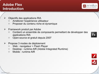 Adobe Flex
  Introduction

    Objectifs des applications RIA
     o Améliorer l’expérience utilisateur
     o Proposer du contenu riche et dynamique

    Framework produit par Adobe
     o Contient un ensemble de composants permettant de développer des
        applications RIA
     o Open-source et gratuit depuis 2007

    Propose 3 modes de déploiement
     o Web : navigateur + Flash Player
     o Desktop : runtime AIR (Adobe Integrated Runtime)
     o Mobile : runtime AIR




Zenika © 2011                                                            4
 