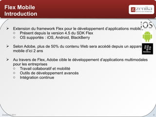 Flex Mobile
  Introduction

    Extension du framework Flex pour le développement d’applications mobiles
     o Présent depuis la version 4.5 du SDK Flex
     o OS supportés : iOS, Android, BlackBerry

    Selon Adobe, plus de 50% du contenu Web sera accédé depuis un appareil
     mobile d’ici 2 ans

    Au travers de Flex, Adobe cible le développement d’applications multimodales
     pour les entreprises
     o Travail collaboratif et mobilité
     o Outils de développement avancés
     o Intégration continue




Zenika © 2011                                                                       8
 