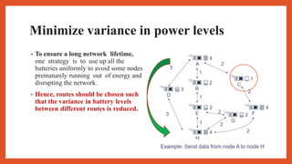 Minimize variance in power levels
• To ensure a long network lifetime,
one strategy is to use up all the
batteries uniformly to avoid some nodes
prematurely running out of energy and
disrupting the network.
• Hence, routes should be chosen such
that the variance in battery levels
between different routes is reduced.
 