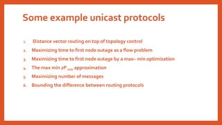 Some example unicast protocols
1. Distance vector routing on top of topology control
2. Maximizing time to first node outage as a flow problem
3. Maximizing time to first node outage by a max– min optimization
4. The max min zP min approximation
5. Maximizing number of messages
6. Bounding the difference between routing protocols
 