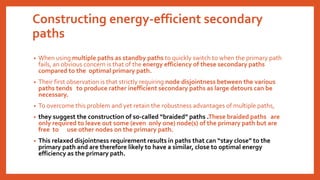 Constructing energy-efficient secondary
paths
• When using multiple paths as standby paths to quickly switch to when the primary path
fails, an obvious concern is that of the energy efficiency of these secondary paths
compared to the optimal primary path.
• Their first observation is that strictly requiring node disjointness between the various
paths tends to produce rather inefficient secondary paths as large detours can be
necessary.
• To overcome this problem and yet retain the robustness advantages of multiple paths,
• they suggest the construction of so-called “braided” paths .These braided paths are
only required to leave out some (even only one) node(s) of the primary path but are
free to use other nodes on the primary path.
• This relaxed disjointness requirement results in paths that can “stay close” to the
primary path and are therefore likely to have a similar, close to optimal energy
efficiency as the primary path.
 
