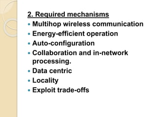 2. Required mechanisms
 Multihop wireless communication
 Energy-efficient operation
 Auto-configuration
 Collaboration and in-network
processing.
 Data centric
 Locality
 Exploit trade-offs
 