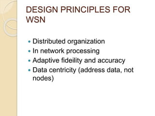 DESIGN PRINCIPLES FOR
WSN
 Distributed organization
 In network processing
 Adaptive fideility and accuracy
 Data centricity (address data, not
nodes)
 