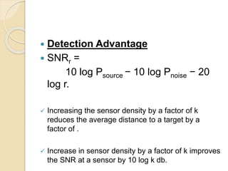 Detection Advantage
 SNRr =
10 log Psource − 10 log Pnoise − 20
log r.
 Increasing the sensor density by a factor of k
reduces the average distance to a target by a
factor of .
 Increase in sensor density by a factor of k improves
the SNR at a sensor by 10 log k db.
 