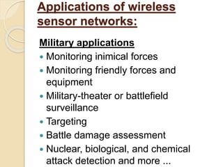 Applications of wireless
sensor networks:
Military applications
 Monitoring inimical forces
 Monitoring friendly forces and
equipment
 Military-theater or battlefield
surveillance
 Targeting
 Battle damage assessment
 Nuclear, biological, and chemical
attack detection and more ...
 