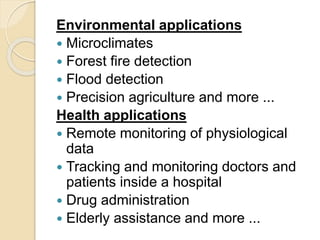 Environmental applications
 Microclimates
 Forest fire detection
 Flood detection
 Precision agriculture and more ...
Health applications
 Remote monitoring of physiological
data
 Tracking and monitoring doctors and
patients inside a hospital
 Drug administration
 Elderly assistance and more ...
 