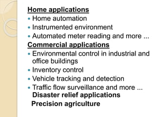 Home applications
 Home automation
 Instrumented environment
 Automated meter reading and more ...
Commercial applications
 Environmental control in industrial and
office buildings
 Inventory control
 Vehicle tracking and detection
 Traffic flow surveillance and more ...
Disaster relief applications
Precision agriculture
 
