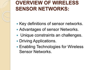 OVERVIEW OF WIRELESS
SENSOR NETWORKS:
 Key definitions of sensor networks.
 Advantages of sensor Networks.
 Unique constraints an challenges.
 Driving Applications.
 Enabling Technologies for Wireless
Sensor Networks.
 
