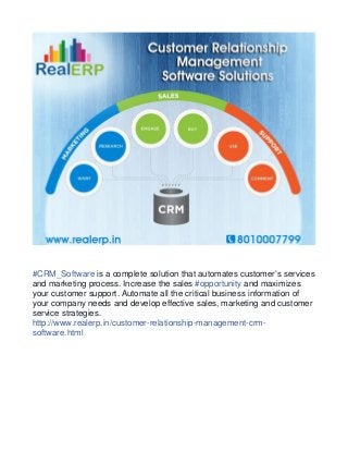 #CRM_Software is a complete solution that automates customer’s services 
and marketing process. Increase the sales #opportunity and maximizes 
your customer support. Automate all the critical business information of 
your company needs and develop effective sales, marketing and customer 
service strategies. 
http://www.realerp.in/customer-relationship-management-crm-software. 
html 
