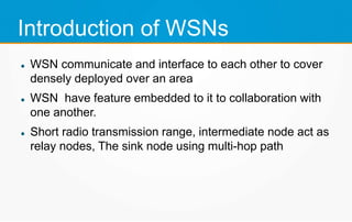 Introduction of WSNs
WSN communicate and interface to each other to cover
densely deployed over an area
WSN have feature embedded to it to collaboration with
one another.
Short radio transmission range, intermediate node act as
relay nodes, The sink node using multi-hop path