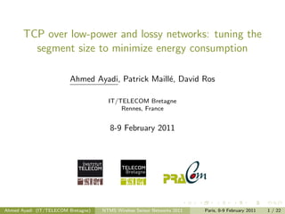 TCP over low-power and lossy networks: tuning the
         segment size to minimize energy consumption

                         Ahmed Ayadi, Patrick Maill´, David Ros
                                                   e

                                      IT/TELECOM Bretagne
                                          Rennes, France


                                       8-9 February 2011




Ahmed Ayadi (IT/TELECOM Bretagne)   NTMS Wireless Sensor Networks 2011   Paris, 8-9 February 2011   1 / 22
 