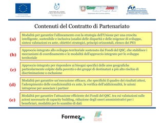 Contenuti del Contratto di Partenariato
      Modalità per garantire l'allineamento con la strategia dell'Unione per una crescita
(a)   intelligente, sostenibile e inclusiva (analisi delle disparità e delle esigenze di sviluppo,
      sintesi valutazioni ex ante, obiettivi strategici, principi orizzontali, elenco dei PO)

      Approccio integrato allo sviluppo territoriale sostenuto dai Fondi del QSC, che stabilisce i
(b)   meccanismi di coordinamento e le modalità dell'approccio integrato per lo sviluppo
      territoriale

      Approccio integrato per rispondere ai bisogni specifici delle aree geografiche
(c)   particolarmente colpite dalla povertà o dei gruppi di destinatari a più alto rischio di
      discriminazione o esclusione

      Modalità per garantire un'esecuzione efficace, che specifichi il quadro dei risultati attesi,
(d)   l'adempimento delle condizionalità ex ante, la verifica dell'addizionalità, le azioni
      intraprese per associare i partner

      Modalità per garantire l'attuazione efficiente dei Fondi del QSC, tra cui valutazioni sulle
(e)   azioni necessarie di capacity building, riduzione degli oneri amministrativi per i
      beneficiari, modalità per lo scambio di dati
 