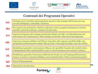 Contenuti dei Programmi Operativi
      Strategia per il contributo del programma operativo alla strategia dell'Unione per una
(a)   crescita intelligente, sostenibile e inclusiva

      Per ciascun asse prioritario: obiettivi, indicatori, azioni, gruppi di destinatari e territori
(b)   specifici, azioni da realizzare, categorie di intervento

      Approccio integrato allo sviluppo territoriale definito nel CdP, con l'identificazione dei
(c)   meccanismi di coordinamento, delle strategie territoriali, delle azioni interregionali

      Approccio integrato definito nel CdP per rispondere alle esigenze specifiche delle zone
(d)   geografiche particolarmente colpite dalla povertà o dei gruppi bersaglio a più alto rischio

      Modalità per garantire un'esecuzione efficace, che specifichi il quadro dei risultati attesi,
(e)   l'adempimento delle condizionalità ex ante, le azioni intraprese per associare i partner

      Modalità per garantire l'esecuzione efficiente dei Fondi, tra cui l'impiego dell'assistenza
(f)   tecnica, le azioni su capacity building e oneri amministrativi, l'elenco dei grandi progetti

(g)   Piano di finanziamento

(h)   Disposizioni di attuazione
 