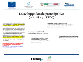 Lo sviluppo locale partecipativo
                                                    (artt. 28 – 31 RRDC)

                                                                                             Gruppi di Azione Locale composti da
                                                                                             rappresentanti locali pubblici e privati, in cui né il settore
                                                                                             pubblico, né un singolo gruppo di interesse ha più del
                                                                                             49% dei diritti di voto (art. 28 c. 1 lettera b)




                                                   Concentrazione su territori sub-
                                                   regionali specifici (art. 28 c. 1 lettera a)

                                                                                                                          Strategie territoriali di sviluppo
                                                          Bisogni e potenzialità locali,                                  locale integrate e multisettoriali (art. 28
                                                                                                                          c. 1 lettera c)
                                                          innovazione nel contesto locale,
                                                          istituzione di una rete, cooperazione
                                                          (art. 28 c. 1 lettera d)
Commissione Europea (2012), Sviluppo locale
di tipo partecipativo, Scheda Informativa
scaricabile da:
http://ec.europa.eu/regional_policy/what/future/
proposals_2014_2020_en.cfm
 
