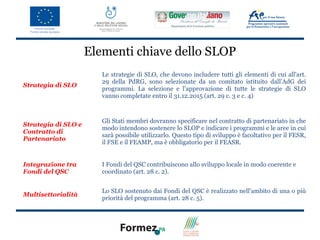 Elementi chiave dello SLOP
                        Le strategie di SLO, che devono includere tutti gli elementi di cui all'art.
                        29 della PdRG, sono selezionate da un comitato istituito dall’AdG dei
Strategia di SLO
                        programmi. La selezione e l'approvazione di tutte le strategie di SLO
                        vanno completate entro il 31.12.2015 (art. 29 c. 3 e c. 4)



                        Gli Stati membri dovranno specificare nel contratto di partenariato in che
Strategia di SLO e
                        modo intendono sostenere lo SLOP e indicare i programmi e le aree in cui
Contratto di
                        sarà possibile utilizzarlo. Questo tipo di sviluppo è facoltativo per il FESR,
Partenariato
                        il FSE e il FEAMP, ma è obbligatorio per il FEASR.


Integrazione tra        I Fondi del QSC contribuiscono allo sviluppo locale in modo coerente e
Fondi del QSC           coordinato (art. 28 c. 2).


                        Lo SLO sostenuto dai Fondi del QSC è realizzato nell'ambito di una o più
Multisettorialità
                        priorità del programma (art. 28 c. 5).
 