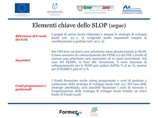Elementi chiave dello SLOP (segue)
                      I gruppi di azione locale elaborano e attuano le strategie di sviluppo
Rilevanza del ruolo
                      locale (art. 30 c. 1), svolgendo anche importanti compiti di
dei GAL
                      coordinamento e gestione (art. 30 c. 3)


                      Per i PO dove un intero asse prioritario viene attuato tramite lo SLOP,
                      il tasso massimo di cofinanziamento del FESR e/o del FSE a livello di
                      ciascun asse prioritario sarà aumentato di 10 punti percentuali. Nel
Incentivi
                      caso del FEASR, in base alle circostanze, il tasso massimo di
                      cofinanziamento per lo SLOP può andare dall'80 % al 90 %, mentre
                      per il FEAMP è pari al 75 %


                      I Fondi finanziano anche azioni preparatorie e costi di gestione e
                      animazione della strategia di sviluppo locale (art. 31). Nel caso delle
Costi preparatori e
                      strategie plurifondo, sarà possibile finanziare i costi di esercizio e
gestionali
                      l'organizzazione della strategia di sviluppo locale tramite un unico
                      fondo (il Fondo Lead)
 