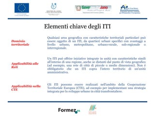 Elementi chiave degli ITI
                       Qualsiasi area geografica con caratteristiche territoriali particolari può
Dominio                essere oggetto di un ITI, da quartieri urbani specifici con svantaggi a
territoriale           livello urbano, metropolitano, urbano-rurale, sub-regionale o
                       interregionale.


                       Un ITI può offrire iniziative integrate in unità con caratteristiche simili
                       all'interno di una regione, anche se distanti dal punto di vista geografico
Applicabilità alle
                       (ad esempio, una rete di città di piccole o medie dimensioni). Non è
Reti
                       obbligatorio che un ITI copra l'intero territorio di un'unità
                       amministrativa.



                       Gli ITI possono essere realizzati nell'ambito della Cooperazione
Applicabilità nella
                       Territoriale Europea (CTE), ad esempio per implementare una strategia
CTE
                       integrata per lo sviluppo urbano in città transfrontaliere.
 