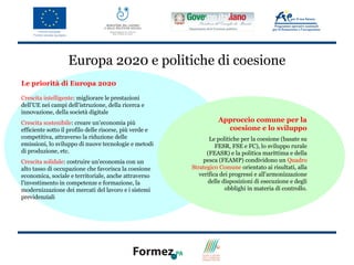 Europa 2020 e politiche di coesione
Le priorità di Europa 2020

Crescita intelligente: migliorare le prestazioni
dell'UE nei campi dell'istruzione, della ricerca e
innovazione, della società digitale
Crescita sostenibile: creare un'economia più                       Approccio comune per la
efficiente sotto il profilo delle risorse, più verde e               coesione e lo sviluppo
competitiva, attraverso la riduzione delle                      Le politiche per la coesione (basate su
emissioni, lo sviluppo di nuove tecnologie e metodi                FESR, FSE e FC), lo sviluppo rurale
di produzione, etc.                                            (FEASR) e la politica marittima e della
Crescita solidale: costruire un'economia con un              pesca (FEAMP) condividono un Quadro
alto tasso di occupazione che favorisca la coesione      Strategico Comune orientato ai risultati, alla
economica, sociale e territoriale, anche attraverso         verifica dei progressi e all'armonizzazione
l'investimento in competenze e formazione, la                  delle disposizioni di esecuzione e degli
modernizzazione dei mercati del lavoro e i sistemi                     obblighi in materia di controllo.
previdenziali
 