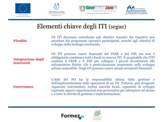 Elementi chiave degli ITI (segue)
                     Gli ITI dovranno contribuire agli obiettivi tematici dei rispettivi assi
Finalità             prioritari dei programmi operativi partecipanti, nonché agli obiettivi di
                     sviluppo della strategia territoriale.

                     Gli ITI possono essere finanziati dal FESR e dal FSE ma non è
                     obbligatorio combinare tutti i fondi in ciascun ITI. È auspicabile che l'ITI
Integrazione degli
                     combini il FESR e il FSE per collegare i piccoli investimenti alle
interventi
                     infrastrutture fisiche. Ciò è particolarmente importante nello sviluppo
                     urbano sostenibile. Negli ITI possono essere attuati strumenti finanziari


                     L'AdG del PO ha la responsabilità ultima della gestione e
                     dell'implementazione delle operazioni di un ITI. Tuttavia, può designare
Governance           organismi intermediari, inclusi autorità locali, organismi di sviluppo
                     regionale oppure organizzazioni non governative per adempiere ad alcune
                     o a tutte le attività di gestione e implementazione.
 