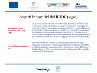 Aspetti innovativi del RRDC (segue)
                       Un piano d'azione comune è un intervento definito in relazione alle
                       realizzazioni e ai risultati che conseguirà. Comprende un gruppo di
Piano d'Azione         progetti, escluse le infrastrutture, realizzati sotto la responsabilità del
Comune (artt. 93       beneficiario, nell'ambito di uno o più PO. Le realizzazioni e i risultati
-98)                   del Piano sono convenuti fra lo Stato membro e la Commissione. Il
                       beneficiario è un organismo di diritto pubblico. Il sostegno pubblico è
                       pari ad almeno 10 milioni di euro. È oggetto di decisione comunitaria.


                       Viene introdotto un sistema di accreditamento nazionale degli
                       organismi di gestione e controllo, per rafforzare l'impegno degli Stati
Accreditamento (art.   membri a garantire una sana gestione finanziaria. L’accreditamento si
64)                    fonda sul parere di un organismo di audit indipendente che valuta la
                       conformità dell'organismo
 