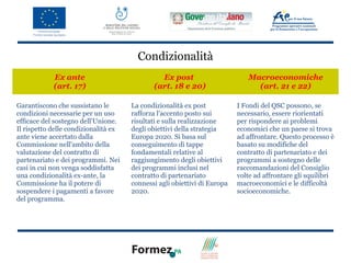 Condizionalità
            Ex ante                            Ex post                       Macroeconomiche
            (art. 17)                        (art. 18 e 20)                    (art. 21 e 22)

Garantiscono che sussistano le        La condizionalità ex post           I Fondi del QSC possono, se
condizioni necessarie per un uso      rafforza l'accento posto sui        necessario, essere riorientati
efficace del sostegno dell'Unione.    risultati e sulla realizzazione     per rispondere ai problemi
Il rispetto delle condizionalità ex   degli obiettivi della strategia     economici che un paese si trova
ante viene accertato dalla            Europa 2020. Si basa sul            ad affrontare. Questo processo è
Commissione nell'ambito della         conseguimento di tappe              basato su modifiche del
valutazione del contratto di          fondamentali relative al            contratto di partenariato e dei
partenariato e dei programmi. Nei     raggiungimento degli obiettivi      programmi a sostegno delle
casi in cui non venga soddisfatta     dei programmi inclusi nel           raccomandazioni del Consiglio
una condizionalità ex-ante, la        contratto di partenariato           volte ad affrontare gli squilibri
Commissione ha il potere di           connessi agli obiettivi di Europa   macroeconomici e le difficoltà
sospendere i pagamenti a favore       2020.                               socioeconomiche.
del programma.
 