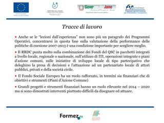 Tracce di lavoro
• Anche se le “lezioni dall’esperienza” non sono più un paragrafo dei Programmi
Operativi, concentrarsi in questa fase sulla valutazione della performance delle
politiche di coesione 2007-2013 è una condizione importante per scegliere meglio.
• Il RRDC punta molto sulla combinazione dei Fondi del QSC in pacchetti integrati
a livello locale, regionale o nazionale, sull’utilizzo di ITI, operazioni integrate e piani
d'azione comuni, sulle iniziative di sviluppo locale di tipo partecipativo che
deleghino la presa di decisioni e l'attuazione ad un partenariato locale di attori
pubblici, privati e della società civile.
• Il Fondo Sociale Europeo ha un ruolo rafforzato, in termini sia finanziari che di
obiettivi e strumenti (Piani d’Azione Comune)
• Grandi progetti e strumenti finanziari hanno un ruolo rilevante nel 2014 – 2020
ma si sono dimostrati interventi piuttosto difficili da disegnare ed attuare.
 