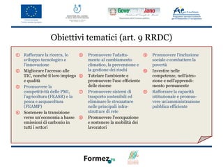 Obiettivi tematici (art. 9 RRDC)
① Rafforzare la ricerca, lo     ⑤   Promuovere l'adatta-        ⑨   Promuovere l'inclusione
  sviluppo tecnologico e            mento al cambiamento            sociale e combattere la
  l'innovazione                     climatico, la prevenzione e     povertà
② Migliorare l'accesso alle         la gestione dei rischi      ⑩   Investire nelle
  TIC, nonché il loro impiego   ⑥   Tutelare l'ambiente e           competenze, nell'istru-
  e qualità                         promuovere l'uso efficiente     zione e nell'apprendi-
③ Promuovere la                     delle risorse                   mento permanente
  competitività delle PMI,      ⑦   Promuovere sistemi di       ⑪   Rafforzare la capacità
  l'agricoltura (FEASR) e la        trasporto sostenibili ed        istituzionale e promuo-
  pesca e acquacoltura              eliminare le strozzature        vere un'amministrazione
  (FEAMP)                           nelle principali infra-         pubblica efficiente
④ Sostenere la transizione          strutture di rete
  verso un'economia a basse     ⑧   Promuovere l'occupazione
  emissioni di carbonio in          e sostenere la mobilità dei
  tutti i settori                   lavoratori
 