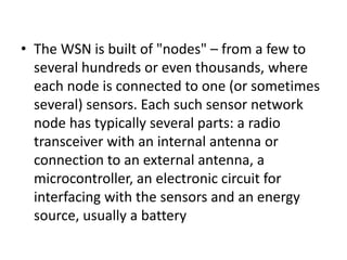• The WSN is built of "nodes" – from a few to
several hundreds or even thousands, where
each node is connected to one (or sometimes
several) sensors. Each such sensor network
node has typically several parts: a radio
transceiver with an internal antenna or
connection to an external antenna, a
microcontroller, an electronic circuit for
interfacing with the sensors and an energy
source, usually a battery
 
