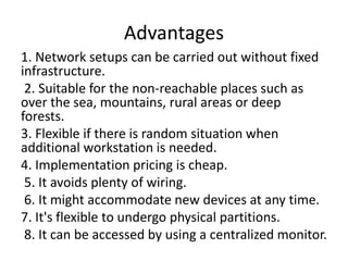 Advantages
1. Network setups can be carried out without fixed
infrastructure.
2. Suitable for the non-reachable places such as
over the sea, mountains, rural areas or deep
forests.
3. Flexible if there is random situation when
additional workstation is needed.
4. Implementation pricing is cheap.
5. It avoids plenty of wiring.
6. It might accommodate new devices at any time.
7. It's flexible to undergo physical partitions.
8. It can be accessed by using a centralized monitor.
 