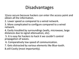 Disadvantages
1)Less secure because hackers can enter the access point and
obtain all the information.
2. Lower speed as compared to a wired network.
3. More complicated to configure compared to a wired
network.
4. Easily troubled by surroundings (walls, microwave, large
distances due to signal attenuation, etc).
5. It is easy for hackers to hack it we couldn’t control
propagation of waves.
6. Comparatively low speed of communication.
7. Gets distracted by various elements like Blue-tooth.
8.still Costly (most importantly).
 