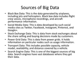 Sources of Big Data
• Black Box Data: This is the data generated by airplanes,
including jets and helicopters. Black box data includes flight
crew voices, microphone recordings, and aircraft
performance information.
• Social Media Data: This is data developed by such social
media sites as Twitter, Facebook, Instagram, Pinterest, and
Google+.
• Stock Exchange Data: This is data from stock exchanges about
the share selling and buying decisions made by customers.
• Power Grid Data: This is data from power grids. It holds
information on particular nodes such as usage information.
• Transport Data: This includes possible capacity, vehicle
model, availability, and distance covered by a vehicle.
• Search Engine Data: This is one of the biggest sources of big
data. Search engines have vast databases where they get
their data.
 