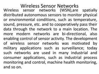 Wireless Sensor Networks
Wireless sensor networks (WSN),are spatially
distributed autonomous sensors to monitor physical
or environmental conditions, such as temperature,
sound, pressure, etc. and to cooperatively pass their
data through the network to a main location. The
more modern networks are bi-directional, also
enabling control of sensor activity. The development
of wireless sensor networks was motivated by
military applications such as surveillance; today
such networks are used in many industrial and
consumer applications, such as industrial process
monitoring and control, machine health monitoring,
and so on.
 