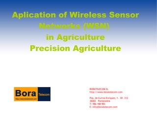 Aplication of Wireless Sensor
      Networks (WSN)
        in Agriculture
    Precision Agriculture



                 BORATELECOM SL
                 http://www.boratelecom.com

                 Pza. de Curros Enríquez, 1. Of. 312
                 36002 Pontevedra
                 T: 986 188 983
                 E: info@boratelecom.com
 