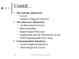Contd…
 The Sensing Subsystem
 Sensors
 Analog-to-Digital Converter
 The Processor Subsystem
 Architectural Overview
 Microcontroller
 Digital Signal Processor
 Application-specific Integrated Circuit
 Field Programmable Gate Array
 Communication Interfaces
 Serial Peripheral Interface
 Inter-Integrated Circuit
Introduction to Wireless Sensor Networks
11
 