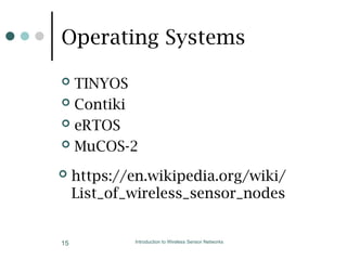 Operating Systems
 TINYOS
 Contiki
 eRTOS
 MuCOS-2
 https://en.wikipedia.org/wiki/
List_of_wireless_sensor_nodes
Introduction to Wireless Sensor Networks
15
 