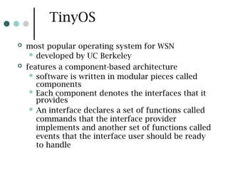 TinyOS
 most popular operating system for WSN
 developed by UC Berkeley
 features a component-based architecture
 software is written in modular pieces called
components
 Each component denotes the interfaces that it
provides
 An interface declares a set of functions called
commands that the interface provider
implements and another set of functions called
events that the interface user should be ready
to handle
 