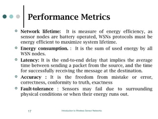Performance Metrics
 Network lifetime: It is measure of energy efficiency, as
sensor nodes are battery operated, WSNs protocols must be
energy efficient to maximize system lifetime.
 Energy consumption. : It is the sum of used energy by all
WSN nodes.
 Latency: It is the end-to-end delay that implies the average
time between sending a packet from the source, and the time
for successfully receiving the message at the destination.
 Accuracy : It is the freedom from mistake or error,
correctness, conformity to truth, exactness
 Fault-tolerance : Sensors may fail due to surrounding
physical conditions or when their energy runs out.
Introduction to Wireless Sensor Networks
17
 
