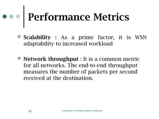 Performance Metrics
 Scalability : As a prime factor, it is WSN
adaptability to increased workload
 Network throughput : It is a common metric
for all networks. The end-to-end throughput
measures the number of packets per second
received at the destination.
Introduction to Wireless Sensor Networks
18
 