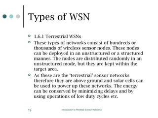 Types of WSN
 1.6.1 Terrestrial WSNs
 These types of networks consist of hundreds or
thousands of wireless sensor nodes. These nodes
can be deployed in an unstructured or a structured
manner. The nodes are distributed randomly in an
unstructured mode, but they are kept within the
target area.
 As these are the ‘terrestrial’ sensor networks
therefore they are above ground and solar cells can
be used to power up these networks. The energy
can be conserved by minimizing delays and by
using operations of low duty cycles etc.
Introduction to Wireless Sensor Networks
19
 