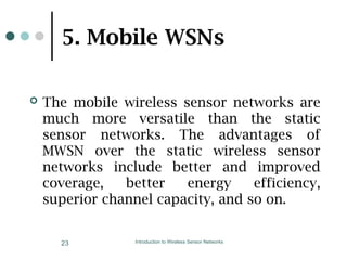 5. Mobile WSNs
 The mobile wireless sensor networks are
much more versatile than the static
sensor networks. The advantages of
MWSN over the static wireless sensor
networks include better and improved
coverage, better energy efficiency,
superior channel capacity, and so on.
Introduction to Wireless Sensor Networks
23
 