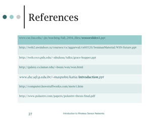 Introduction to Wireless Sensor Networks
27
www.cse.fau.edu/~jie/teaching/fall_2004_files/sensorslides1.ppt
http://web2.uwindsor.ca/courses/cs/aggarwal/cs60520/SeminarMaterial/WSN-future.ppt
http://web.cecs.pdx.edu/~nbulusu/talks/grace-hopper.ppt
http://galaxy.cs.lamar.edu/~bsun/wsn/wsn.html
www.dsc.ufcg.edu.br/~maspohn/katia/introduction.ppt
http://computer.howstuffworks.com/mote1.htm
http://www.polastre.com/papers/polastre-thesis-final.pdf
References
 