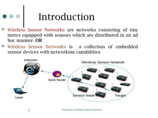 Introduction to Wireless Sensor Networks
3
Introduction
 Wireless Sensor Networks are networks consisting of tiny
motes equipped with sensors which are distributed in an ad
hoc manner. OR
 Wireless Sensor Networks is a collection of embedded
sensor devices with networking capabilities
 